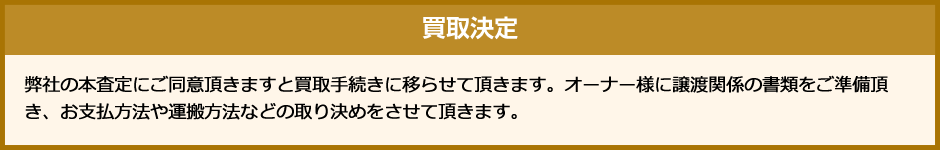 買取決定 弊社の本査定にご同意頂きますと買取手続きに移らせて頂きます。オーナー様に譲渡関係の書類をご準備頂き、お支払方法や運搬方法などの取り決めをさせて頂きます。